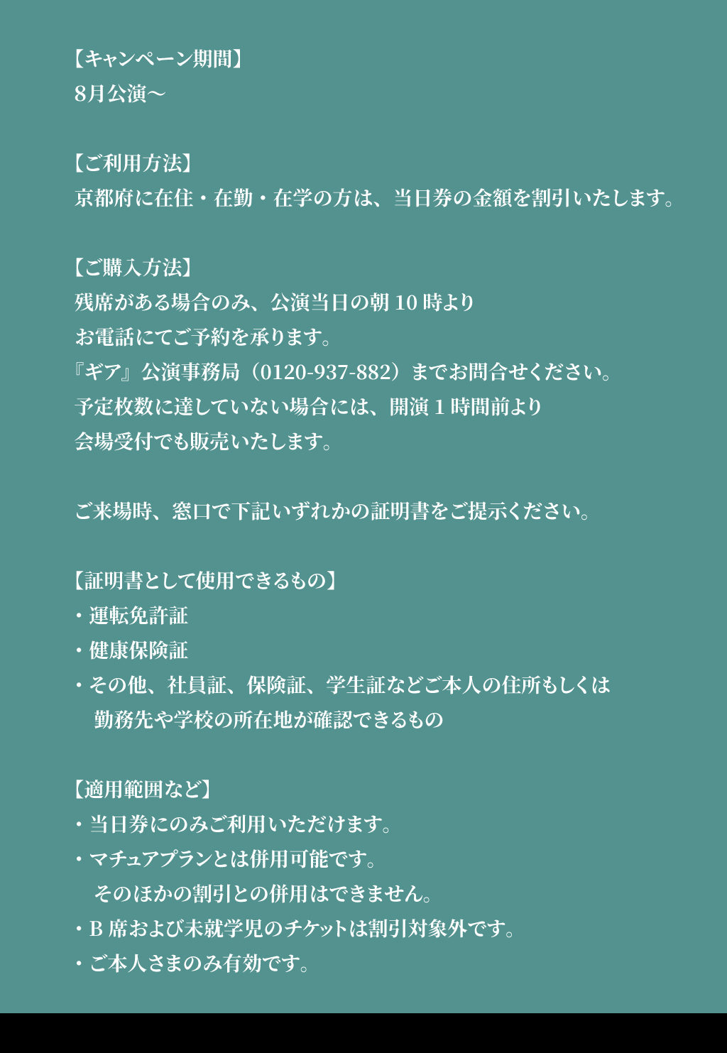 【キャンペーン期間】 ８月公演～ 【ご利用方法】 京都府に在住・在勤・在学の方は、当日券の金額を割引いたします。 【ご購入方法】 残席がある場合のみ、公演当日の朝10時より お電話にてご予約を承ります。 『ギア』公演事務局（0120-937-882）までお問合せください。 予定枚数に達していない場合には、開演1時間前より 会場受付でも販売いたします。 ご来場時、窓口で下記いずれかの証明書をご提示ください。 【証明書として使用できるもの】 ・運転免許証 ・健康保険証 ・その他、社員証、保険証、学生証などご本人の住所もしくは 　勤務先や学校の所在地が確認できるもの 【適用範囲など】 ・当日券にのみご利用いただけます。 ・マチュアプランとは併用可能です。 　そのほかの割引との併用はできません。 ・B席および未就学児のチケットは割引対象外です。 ・ご本人さまのみ有効です。