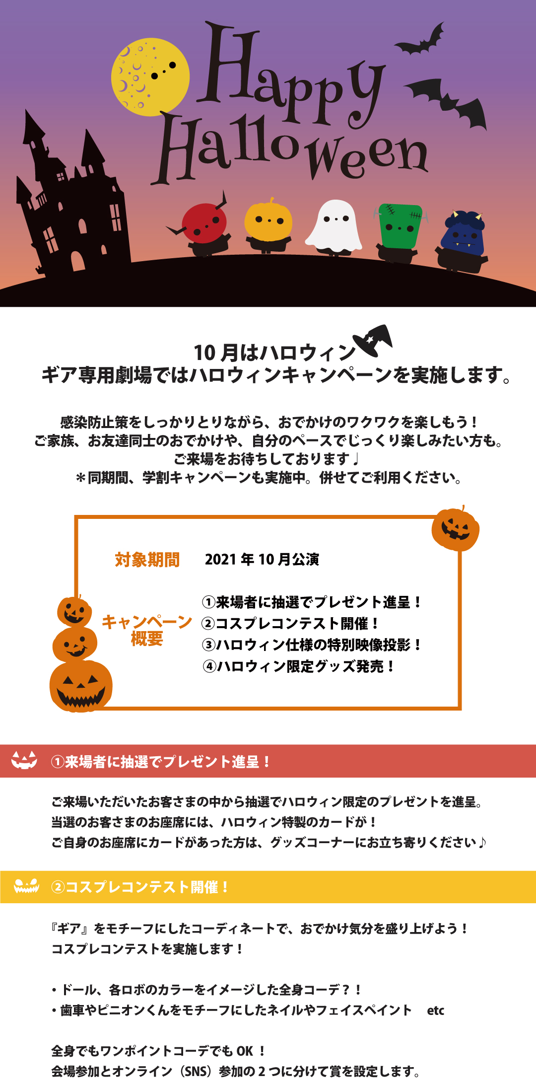 10月はハロウィン！ ギア専用劇場ではハロウィンキャンペーンを実施します。 感染防止策をしっかりとりながら、おでかけのワクワクを楽しもう! ご家族、お友達同士のおでかけや、自分のペースでじっくり楽しみたい方も。 ご来場をお待ちしております♩ ＊同期間、学割キャンペーンも実施中。併せてご利用ください。 ——— 【対象期間】 2021年10月公演 【キャンペーン概要】 ①来場者に抽選でプレゼント進呈！ ②コスプレコンテスト開催！ ③ハロウィン仕様の特別映像投影！ ④ハロウィン限定グッズ発売！ ——— ①来場者に抽選でプレゼント進呈！ ご来場いただいたお客さまの中から抽選でハロウィン限定のプレゼントを進呈。 当選のお客さまのお座席には、ハロウィン特製のカードが！ ご自身のお座席にカードがあった方は、グッズコーナーにお立ち寄りください♪ ②コスプレコンテスト開催！ 『ギア』をモチーフにしたコーディネートで、おでかけ気分を盛り上げよう！ コスプレコンテストを実施します！ ・ドール、各ロボのカラーをイメージした全身コーデ？！ ・歯車やピニオンくんをモチーフにしたネイルやフェイスペイント etc 全身でもワンポイントコーデでもOK！ 会場参加とオンライン（SNS）参加の2つに分けて賞を設定します。 参加方法など詳細はこちらをクリック！ ③ハロウィン仕様の特別映像投影！ 終演後、ハロウィン仕様の特別プロジェクションマッピングが投影されます。 写真も動画もOKですので、ご来場の記念にぜひ撮影してくださいね♪ ④ハロウィン限定グッズ発売！ 今年は、ハロウィン限定デザインのグッズを販売予定。 詳細は後日公開いたします！ チケット購入はイープラスまたはギア公演事務局（0120-937-882）にて ============================ 『ギア』公演事務局 〒604-8082 京都市中京区弁慶石町56 1928ビル3階 Mail: info@gear.ac Tel: 0120-937-882(フリーコール)