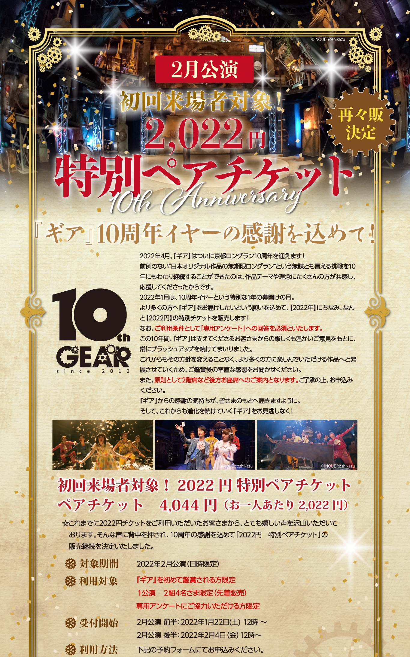 初回来場者対象！2月公演　2,022円特別ペアチケット 『ギア』10周年イヤーの感謝を込めて！  2022年4月、『ギア』はついに京都ロングラン10周年を迎えます！ 前例のない“日本オリジナル作品の無期限ロングラン“という無謀とも言える挑戦を10年にもわたり継続することができたのは、作品テーマや理念にたくさんの方が共感し、応援してくださったからです。 2022年1月は、10周年イヤーという特別な1年の幕開けの月。 より多くの方へ『ギア』をお届けしたいという願いを込めて、【2022年】にちなみ、なんと【2022円】の特別チケットを販売します！ なお、ご利用条件として「専用アンケート」への回答を必須といたします。 この10年間、『ギア』は支えてくださるお客さまからの厳しくも温かいご意見をもとに、常にブラッシュアップを続けてまいりました。 これからもその方針を変えることなく、より多くの方に楽しんでいただける作品へと発展させていくため、ご鑑賞後の率直な感想をお聞かせください。 また、原則として2階席など後方お座席へのご案内となります。ご了承の上、お申込みください。 『ギア』からの感謝の気持ちが、皆さまのもとへ届きますように。 そして、これからも進化を続けていく『ギア』をお見逃しなく！ 初回来場者対象！2022円 特別ペアチケット ペアチケット　4,044円（お一人あたり 2,022円） ☆これまでに2022円チケットをご利用いただいたお客さまから、とても嬉しい声を沢山いただいております。そんな声に背中を押され、10周年の感謝を込めて「２０２２円　特別ペアチケット」の　販売継続を決定いたしました。  対象期間 2022年２月公演（日時限定） 利用対象 『ギア』を初めて鑑賞される方限定 １公演　２組4名さま限定（先着販売） 専用アンケートにご協力いただける方限定 受付開始 2月公演 前半：2022年1月22日(土) 12時 〜 2月公演 後半：2022年2月4日（金）12時～