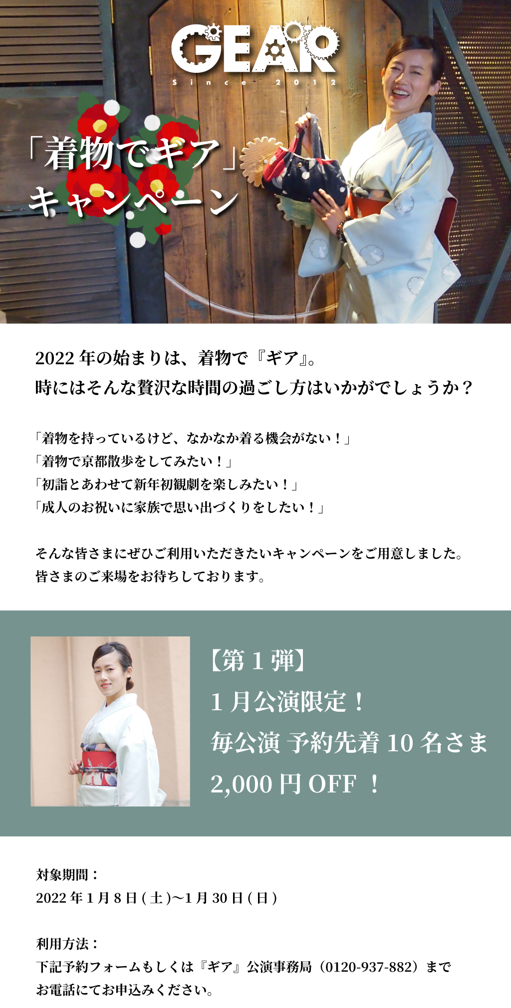 2022年の始まりは、着物で『ギア』。 時にはそんな贅沢な時間の過ごし方はいかがでしょうか？  「着物で京都散歩をしてみたい！」 「成人のお祝いに家族で思い出づくりをしたい！」  そんな皆さまにぜひご利用いただきたいキャンペーンをご用意しました。皆さまのご来場をお待ちしております☆「着物でギア」キャンペーン 概要  【第1弾】毎公演 予約先着10名さまは2,000円OFF！  対象期間： 2022年1月8日(土)〜1月30日(日)  利用方法： 下記予約フォームもしくは『ギア』公演事務局（0120-937-882）までお電話にてお申込みください。  「着物でギア」キャンペーン 予約フォーム https://form.run/@kimonodegear  ＊予約先着順にて各公演10名さまに限り、通常価格より2,000円割引でご鑑賞いただけます。 ＊定員に達していない場合は、当日券でもご利用を承ります。 ＊S席のみ対象です。 ＊未就学児のチケットは割引対象外です。 ＊着物でご来場のご本人さまに限り、割引サービスをお受けいただけます。 ＊他の割引との併用はできません。