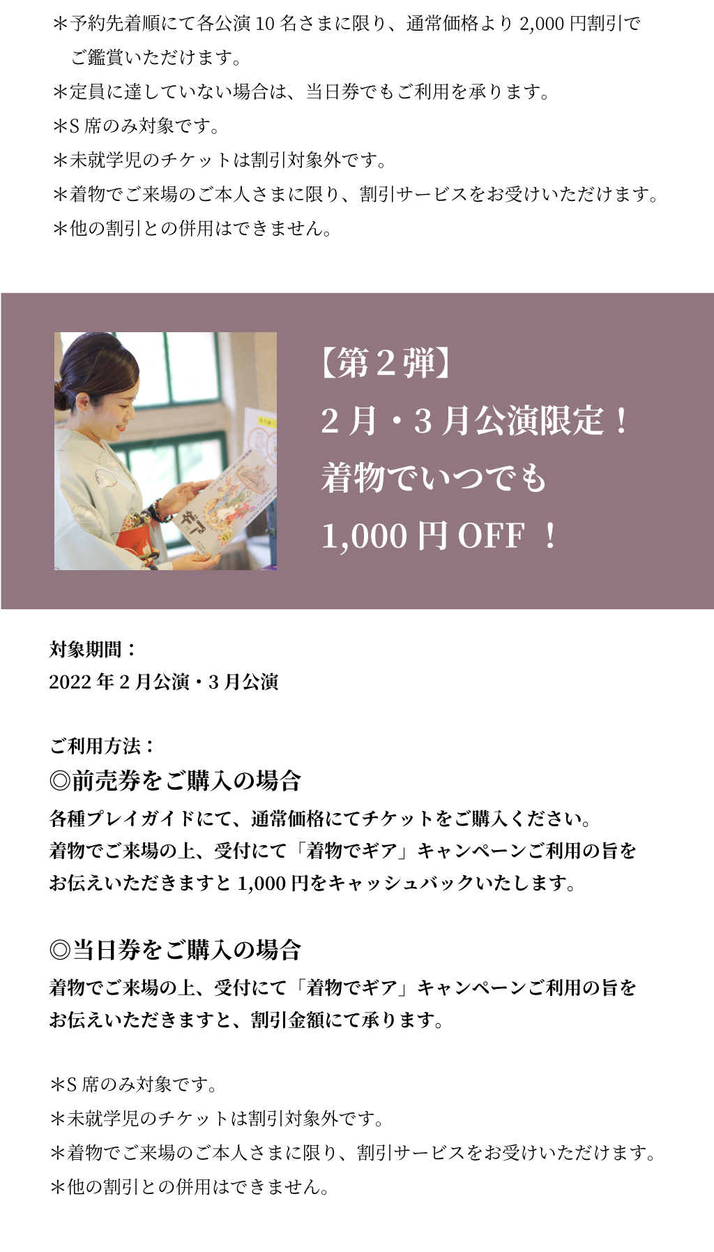 【第2弾】2〜3月は、着物でいつでも1,000円OFF！  対象期間： 2022年2月公演・3月公演  利用方法：  ◎前売券をご購入の場合 各種プレイガイドにて、通常価格にてチケットをご購入ください。 着物でご来場の上、受付にて「着物でギア」キャンペーンご利用の旨をお伝えいただきますと1,000円をキャッシュバックいたします。  ◎当日券をご購入の場合 着物でご来場の上、受付にて「着物でギア」キャンペーンご利用の旨をお伝えいただきますと、割引金額にて承ります。  ＊S席のみ対象です。 ＊未就学児のチケットは割引対象外です。 ＊着物でご来場のご本人さまに限り、割引サービスをお受けいただけます。 ＊他の割引との併用はできません。