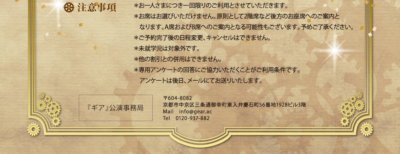 注意事項 ＊お一人さまにつき一回限りのご利用とさせていただきます。 ＊お席はお選びいただけません。原則として2階席など後方のお座席へのご案内と 　なります。A席およびB席へのご案内となる可能性もございます。予めご了承ください。 ＊ご予約完了後の日程変更、キャンセルはできません。 ＊未就学児は対象外です。 ＊他の割引との併用はできません。 ＊専用アンケートの回答にご協力いただくことがご利用条件です。 　アンケートは後日、メールにてお送りいたします。   〒604-8082 京都市中京区三条通御幸町東入弁慶石町56番地1928ビル3階 Mail　info@gear.ac Tel　0120-937-882『ギア』公演事務局