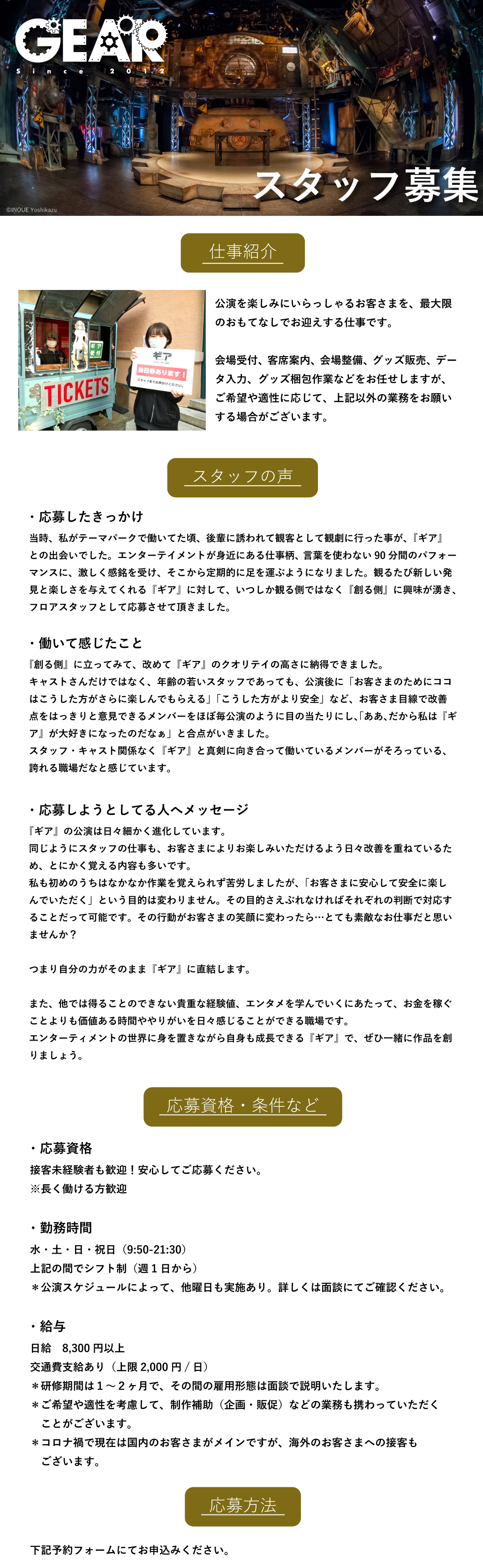 仕事紹介 公演を楽しみにいらっしゃるお客さまを、最大限のおもてなしでお迎えする仕事です。会場受付、客席案内、会場整備、グッズ販売、データ入力、グッズ梱包作業などをお任せしますが、ご希望や適性に応じて、上記以外の業務をお願いする場合がございます。  スタッフの声 ・応募したきっかけ 当時、私がテーマパークで働いてた頃、後輩に誘われて観客として観劇に行った事が、『ギア』との出会いでした。エンターテイメントが身近にある仕事柄、言葉を使わない90分間のパフォーマンスに、激しく感銘を受け、そこから定期的に足を運ぶようになりました。観るたび新しい発見と楽しさを与えてくれる『ギア』に対して、いつしか観る側ではなく『創る側』に興味が湧き、フロアスタッフとして応募させて頂きました。  ・働いて感じたこと 『創る側』に立ってみて、改めて『ギア』のクオリテイの高さに納得できました。キャストさんだけではなく、年齢の若いスタッフであっても、公演後に「お客さまのためにココはこうした方がさらに楽しんでもらえる」「こうした方がより安全」など、お客さま目線で改善点をはっきりと意見できるメンバーをほぼ毎公演のように目の当たりにし、「ああ、だから私は『ギア』が大好きになったのだなぁ」と合点がいきました。スタッフ・キャスト関係なく『ギア』と真剣に向き合って働いているメンバーがそろっている、誇れる職場だなと感じています。  ・応募しようとしてる人へメッセージ 『ギア』の公演は日々細かく進化しています。同じようにスタッフの仕事も、お客さまによりお楽しみいただけるよう日々改善を重ねているため、とにかく覚える内容も多いです。私も初めのうちはなかなか作業を覚えられず苦労しましたが、「お客さまに安心して安全に楽しんでいただく」という目的は変わりません。その目的さえぶれなければそれぞれの判断で対応することだって可能です。その行動がお客さまの笑顔に変わったら…とても素敵なお仕事だと思いませんか？つまり自分の力がそのまま『ギア』に直結します。また、他では得ることのできない貴重な経験値、エンタメを学んでいくにあたって、お金を稼ぐことよりも価値ある時間ややりがいを日々感じることができる職場です。エンターティメントの世界に身を置きながら自身も成長できる『ギア』で、ぜひ一緒に作品を創りましょう。   応募資格・条件など ・応募資格 接客未経験者も歓迎！安心してご応募ください。 ※長く働ける方歓迎 ・勤務時間 水・土・日・祝日（9:50-21:30） 上記の間でシフト制（週1日から） ＊公演スケジュールによって、他曜日も実施あり。詳しくは面談にてご確認ください。  ・給与 日給8,300円以上 交通費支給あり（上限2,000円/日） ＊研修期間は１～２ヶ月で、その間の雇用形態は面談で説明いたします。 ＊ご希望や適性を考慮して、制作補助（企画・販促）などの業務も携わっていただくことがございます。 ＊コロナ禍で現在は国内のお客さまがメインですが、海外のお客さまへの接客もございます。
