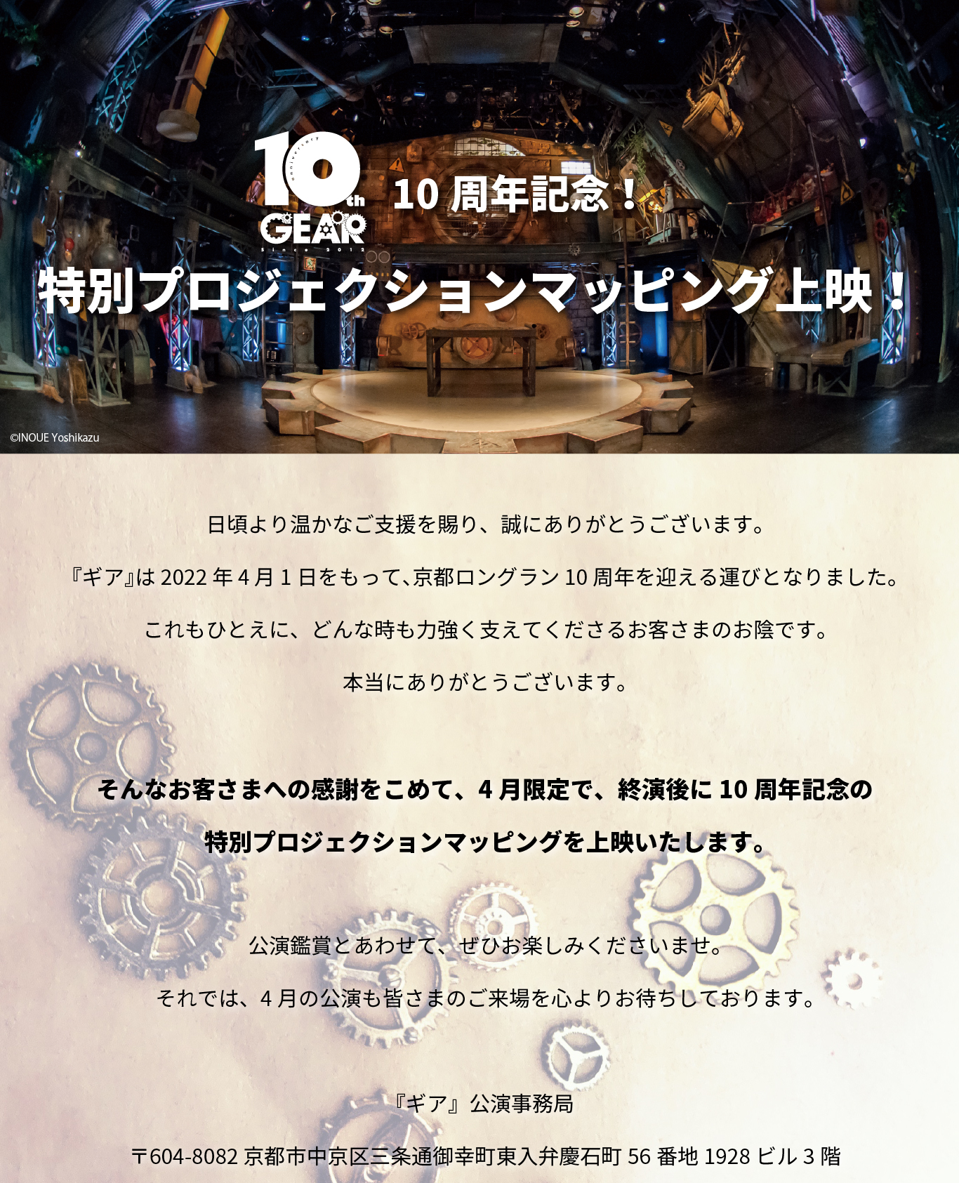 日頃より温かなご支援を賜り、誠にありがとうございます。 『ギア』は2022年4月1日をもって、京都ロングラン10周年を迎える運びとなりました。 これもひとえに、どんな時も力強く支えてくださるお客さまのお陰です。 本当にありがとうございます。 そんなお客さまへの感謝をこめて、4月限定で、終演後に10周年記念の特別プロジェクションマッピングを上映いたします。 公演鑑賞とあわせて、ぜひお楽しみくださいませ。 それでは、4月の公演も皆さまのご来場を心よりお待ちしております。